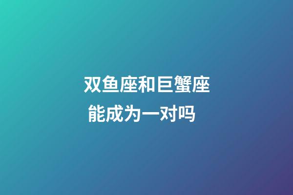 双鱼座和巨蟹座 能成为一对吗-第1张-星座运势-玄机派